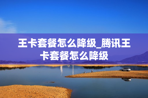王卡套餐怎么降级_腾讯王卡套餐怎么降级
