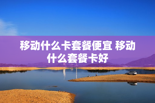 移动什么卡套餐便宜 移动什么套餐卡好