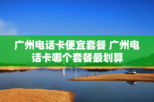 广州电话卡便宜套餐 广州电话卡哪个套餐最划算