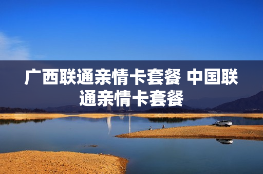 广西联通亲情卡套餐 中国联通亲情卡套餐