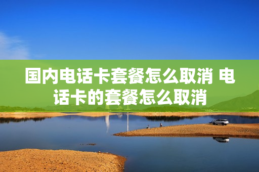 国内电话卡套餐怎么取消 电话卡的套餐怎么取消