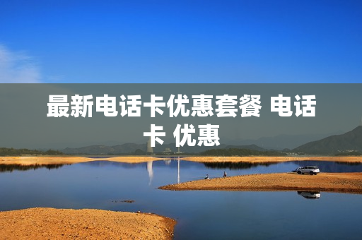 最新电话卡优惠套餐 电话卡 优惠
