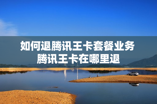 如何退腾讯王卡套餐业务 腾讯王卡在哪里退