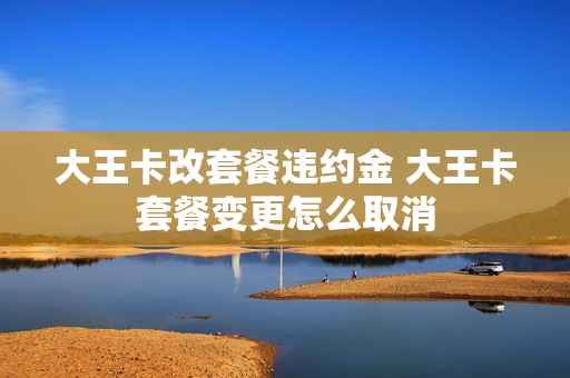大王卡改套餐违约金 大王卡套餐变更怎么取消