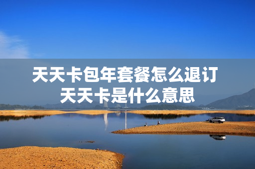 天天卡包年套餐怎么退订 天天卡是什么意思