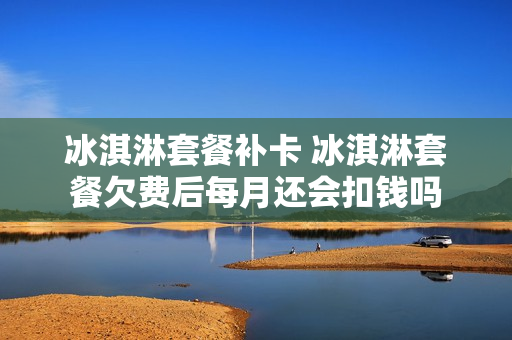 冰淇淋套餐补卡 冰淇淋套餐欠费后每月还会扣钱吗