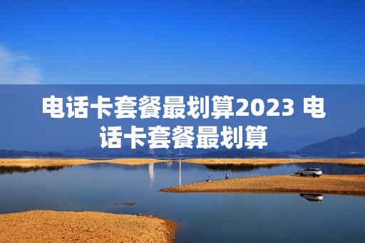 电话卡套餐最划算2023 电话卡套餐最划算