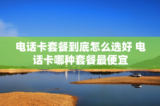 电话卡套餐到底怎么选好 电话卡哪种套餐最便宜