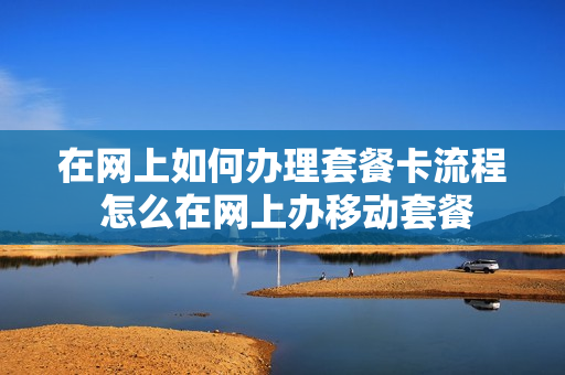 在网上如何办理套餐卡流程 怎么在网上办移动套餐
