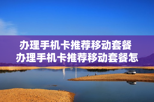 办理手机卡推荐移动套餐 办理手机卡推荐移动套餐怎么取消