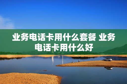 业务电话卡用什么套餐 业务电话卡用什么好