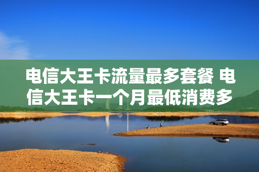 电信大王卡流量最多套餐 电信大王卡一个月最低消费多少?