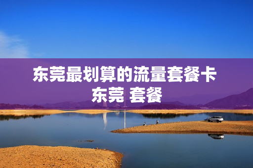 东莞最划算的流量套餐卡 东莞 套餐
