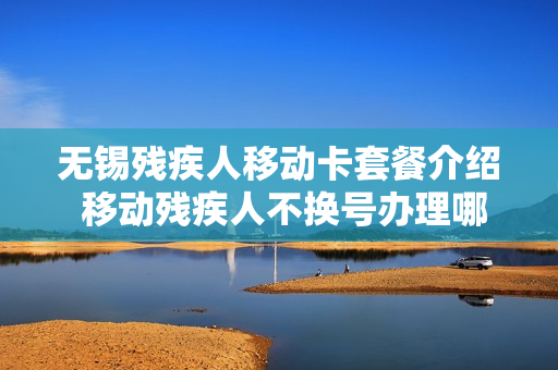 无锡残疾人移动卡套餐介绍 移动残疾人不换号办理哪个套餐合适