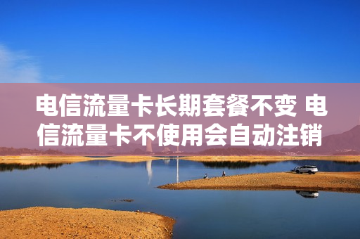 电信流量卡长期套餐不变 电信流量卡不使用会自动注销?