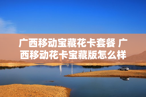 广西移动宝藏花卡套餐 广西移动花卡宝藏版怎么样