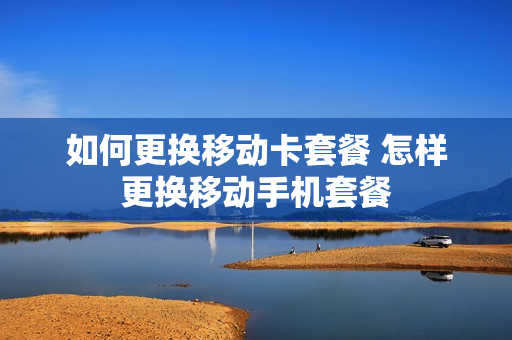 如何更换移动卡套餐 怎样更换移动手机套餐