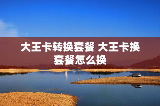 大王卡转换套餐 大王卡换套餐怎么换