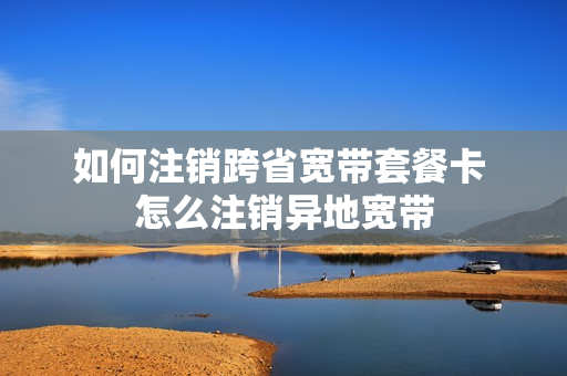 如何注销跨省宽带套餐卡 怎么注销异地宽带