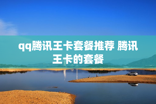 qq腾讯王卡套餐推荐 腾讯王卡的套餐