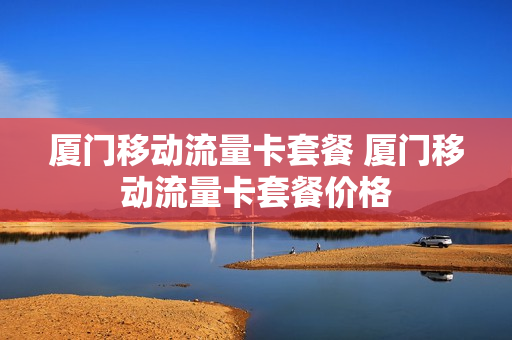 厦门移动流量卡套餐 厦门移动流量卡套餐价格