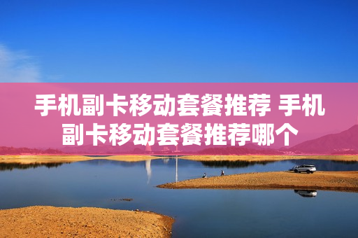 手机副卡移动套餐推荐 手机副卡移动套餐推荐哪个
