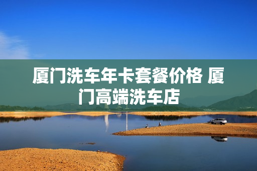 厦门洗车年卡套餐价格 厦门高端洗车店
