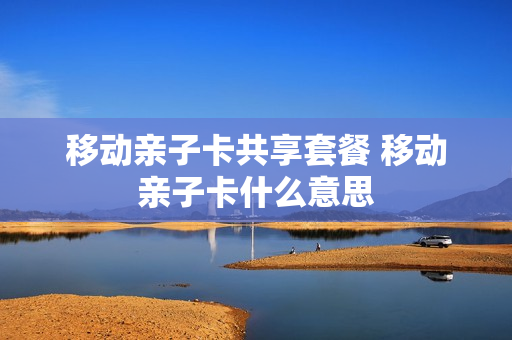 移动亲子卡共享套餐 移动亲子卡什么意思