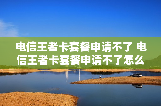 电信王者卡套餐申请不了 电信王者卡套餐申请不了怎么办