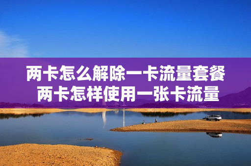 两卡怎么解除一卡流量套餐 两卡怎样使用一张卡流量