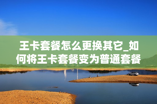 王卡套餐怎么更换其它_如何将王卡套餐变为普通套餐