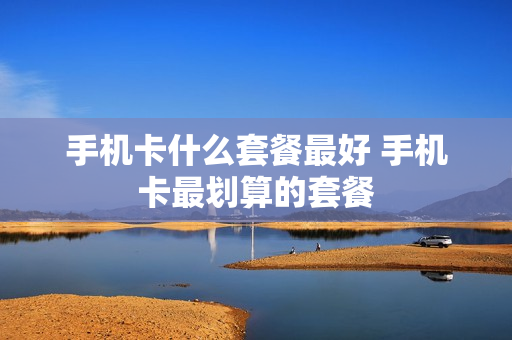手机卡什么套餐最好 手机卡最划算的套餐