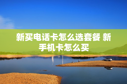 新买电话卡怎么选套餐 新手机卡怎么买