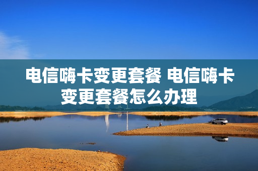 电信嗨卡变更套餐 电信嗨卡变更套餐怎么办理