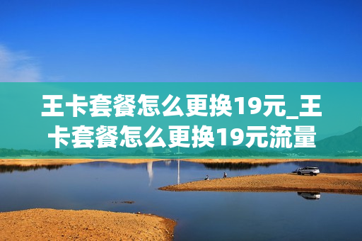 王卡套餐怎么更换19元_王卡套餐怎么更换19元流量