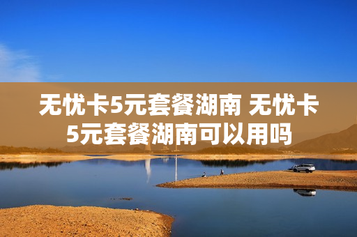 无忧卡5元套餐湖南 无忧卡5元套餐湖南可以用吗