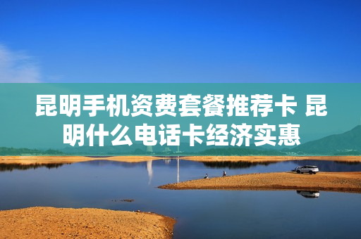 昆明手机资费套餐推荐卡 昆明什么电话卡经济实惠