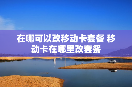 在哪可以改移动卡套餐 移动卡在哪里改套餐