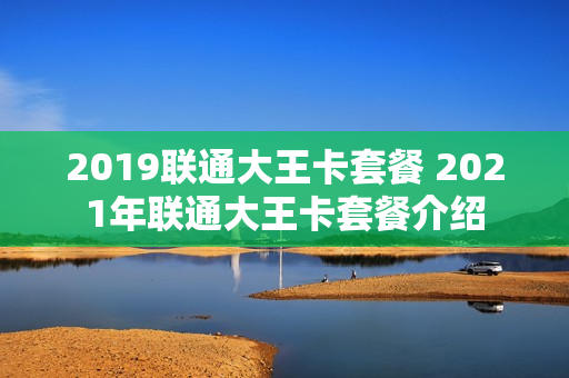 2019联通大王卡套餐 2021年联通大王卡套餐介绍