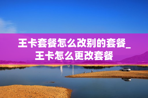 王卡套餐怎么改别的套餐_王卡怎么更改套餐