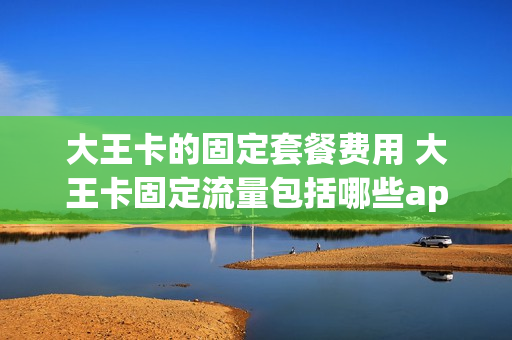大王卡的固定套餐费用 大王卡固定流量包括哪些app