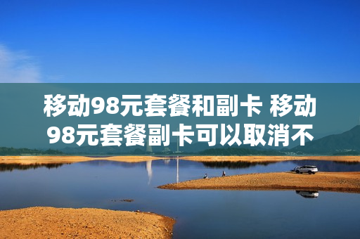 移动98元套餐和副卡 移动98元套餐副卡可以取消不