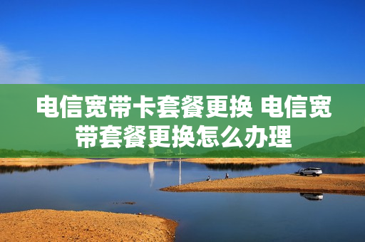 电信宽带卡套餐更换 电信宽带套餐更换怎么办理