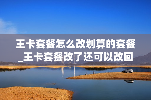 王卡套餐怎么改划算的套餐_王卡套餐改了还可以改回去吗
