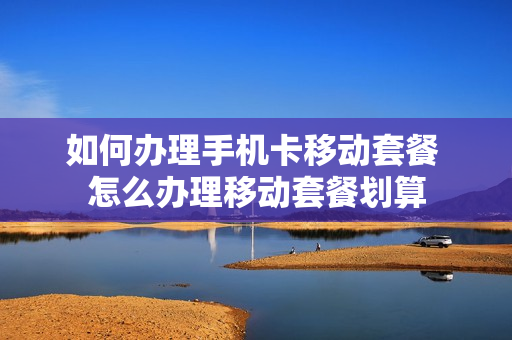 如何办理手机卡移动套餐 怎么办理移动套餐划算