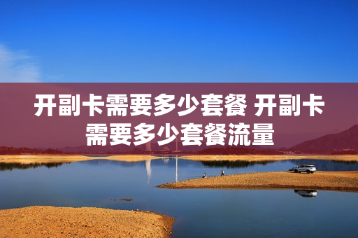 开副卡需要多少套餐 开副卡需要多少套餐流量