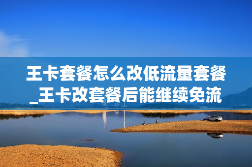 王卡套餐怎么改低流量套餐_王卡改套餐后能继续免流量吗