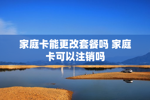 家庭卡能更改套餐吗 家庭卡可以注销吗