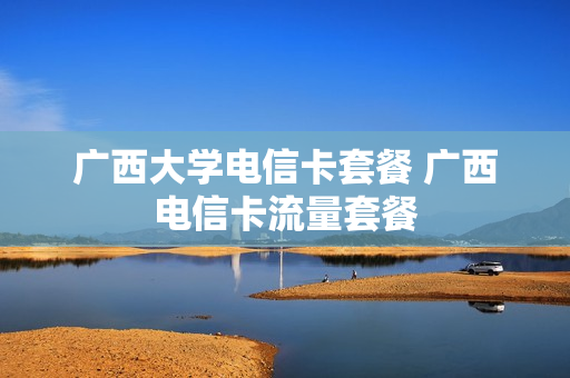 广西大学电信卡套餐 广西电信卡流量套餐