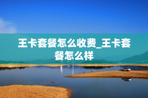 王卡套餐怎么收费_王卡套餐怎么样